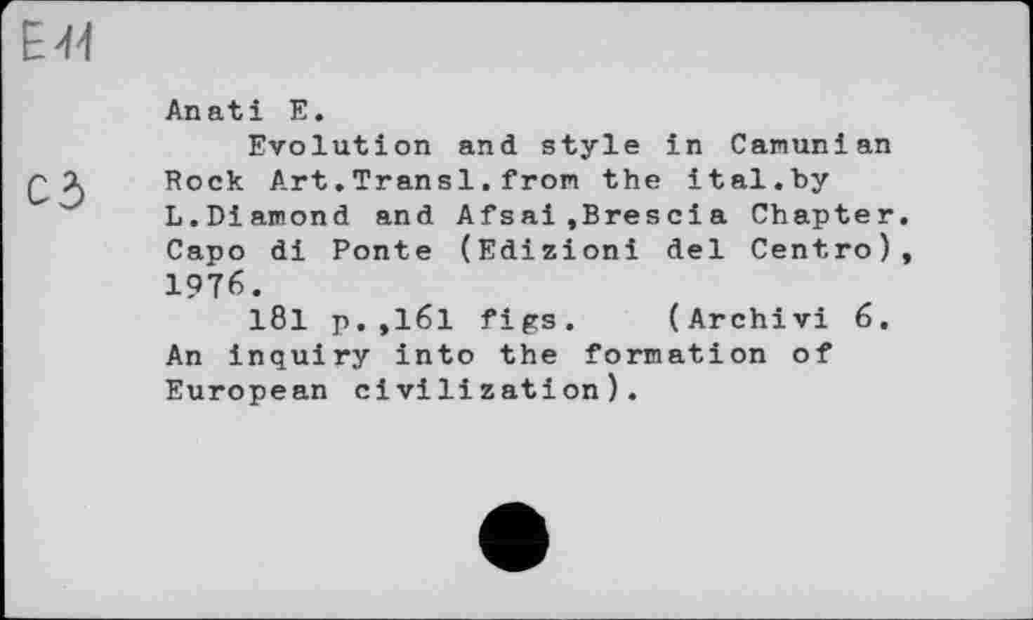 ﻿E+f
An atі E.
Evolution and style in Camunian
Q 1 Rock Art.Transi.from the ital.by
L.Diamond and Af s ai ,Bres ci a Chapter. Capo di Ponte (Edizioni del Centro), 1976.
181 p.,161 figs. (Archivi 6. An inquiry into the formation of European civilization).